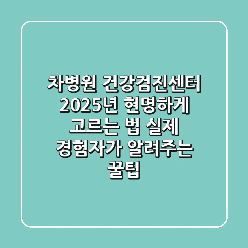 차병원 건강검진센터, 2025년 현명하게 고르는 법: 실제 경험자가 알려주는 꿀팁