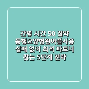 "간병 시간 50% 절약", 동행요양병원어플사용, 실패 없이 최적 파트너 찾는 5단계 전략